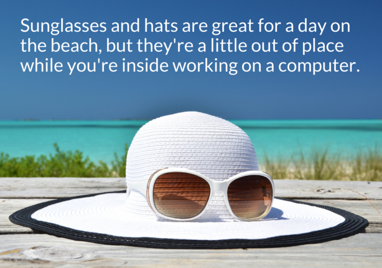 Sunglasses and hats are great for a day on the beach, but they're a little out of place while you're inside working on a computer. Sunglasses and hats are great for a day on the beach, but they're a little out of place while you're inside working on a computer.